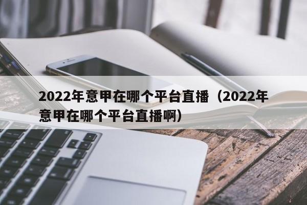 2022年意甲在哪个平台直播（2022年意甲在哪个平台直播啊）